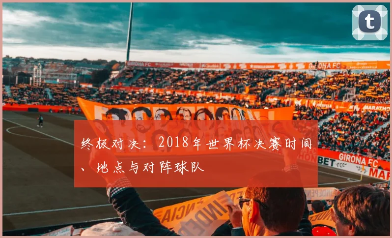 终极对决：2018年世界杯决赛时间、地点与对阵球队