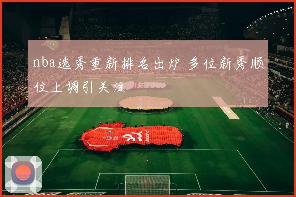 nba选秀重新排名出炉 多位新秀顺位上调引关注