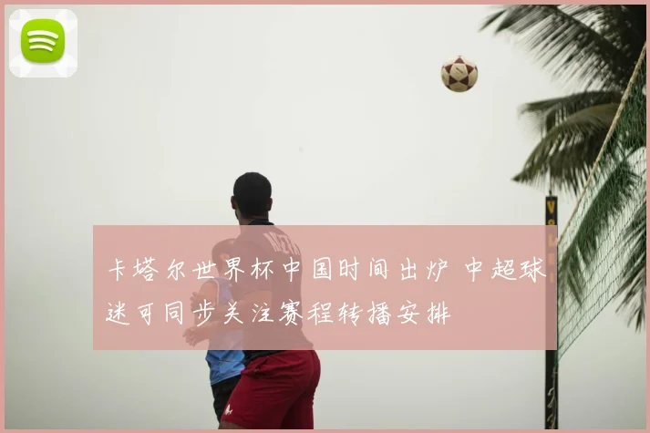 卡塔尔世界杯中国时间出炉 中超球迷可同步关注赛程转播安排