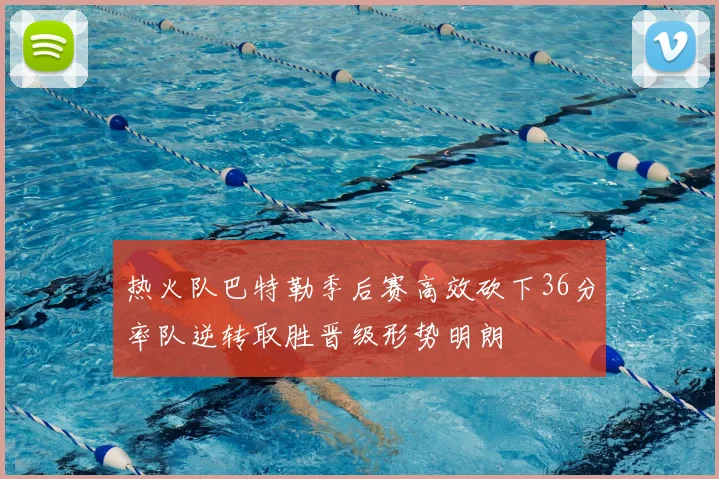 热火队巴特勒季后赛高效砍下36分率队逆转取胜晋级形势明朗