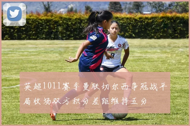 英超1011赛季曼联切尔西争冠战平局收场双方积分差距维持五分