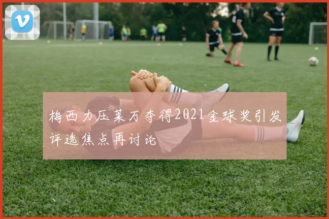 梅西力压莱万夺得2021金球奖引发评选焦点再讨论