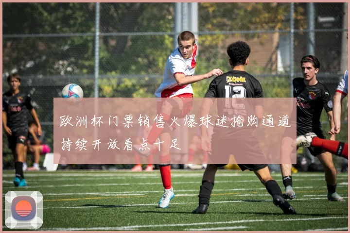 欧洲杯门票销售火爆球迷抢购通道持续开放看点十足