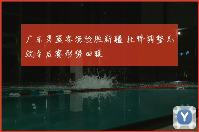 广东男篮客场险胜新疆 杜锋调整见效季后赛形势回暖