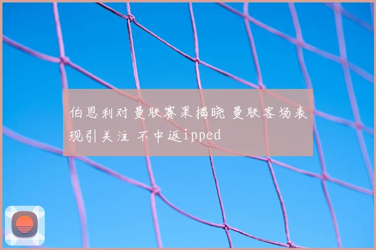伯恩利对曼联赛果揭晓 曼联客场表现引关注 不中返ipped