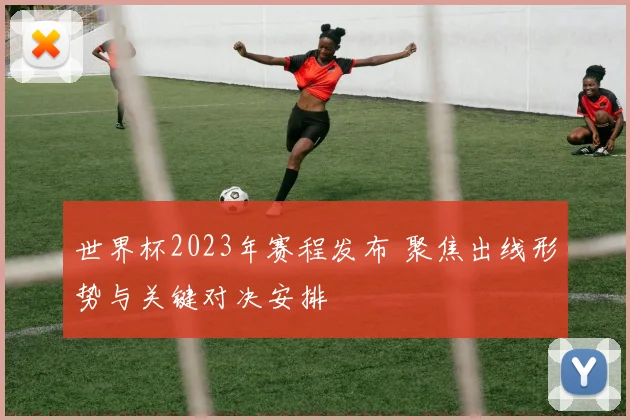 世界杯2023年赛程发布 聚焦出线形势与关键对决安排