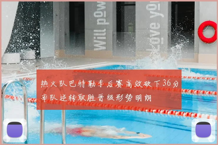 热火队巴特勒季后赛高效砍下36分率队逆转取胜晋级形势明朗