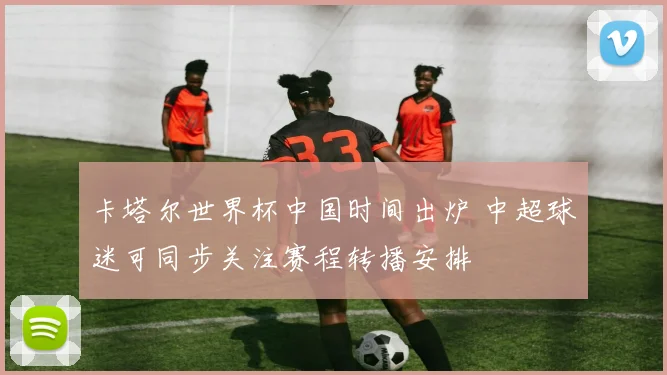 卡塔尔世界杯中国时间出炉 中超球迷可同步关注赛程转播安排
