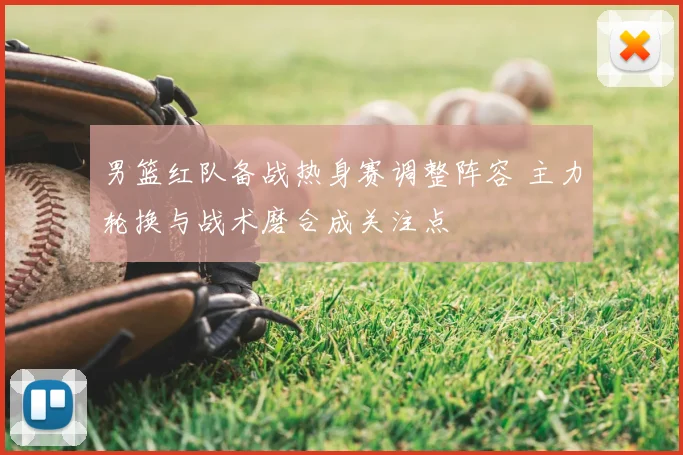 男篮红队备战热身赛调整阵容 主力轮换与战术磨合成关注点
