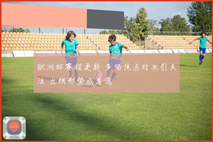 欧洲杯赛程更新 多场焦点对决引关注 出线形势成看点