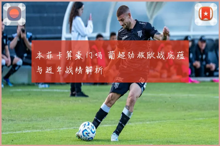 本菲卡算豪门吗 葡超劲旅欧战底蕴与近年战绩解析