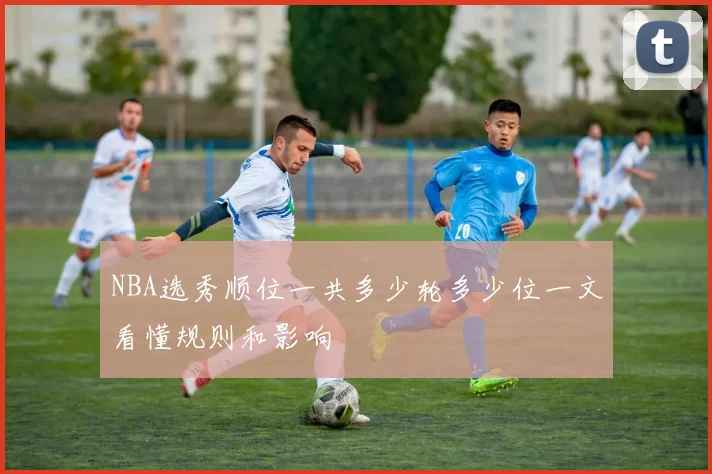 NBA选秀顺位一共多少轮多少位一文看懂规则和影响
