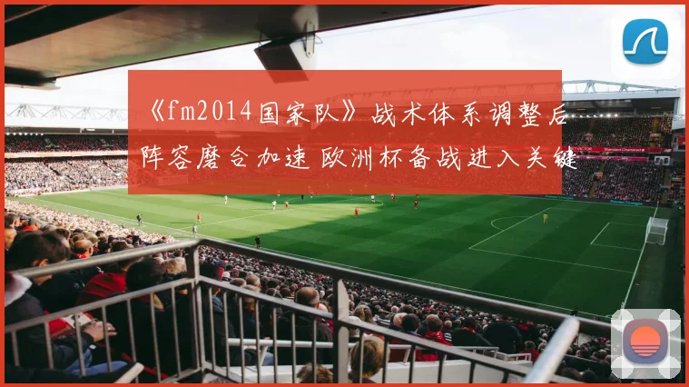 《fm2014国家队》战术体系调整后阵容磨合加速 欧洲杯备战进入关键阶段