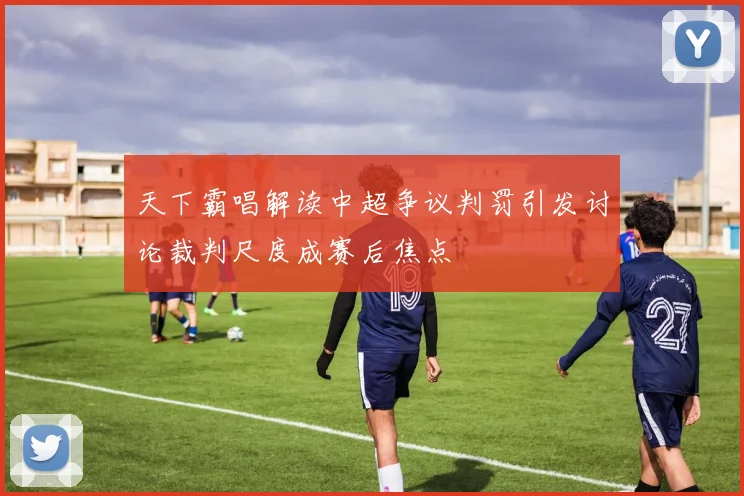 天下霸唱解读中超争议判罚引发讨论裁判尺度成赛后焦点