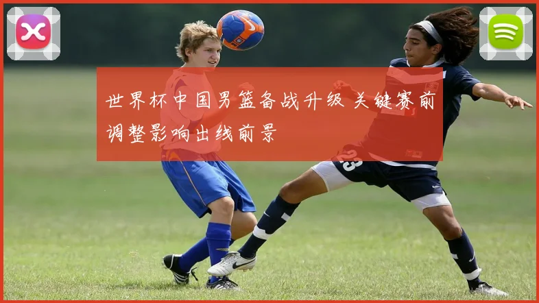 世界杯中国男篮备战升级 关键赛前调整影响出线前景