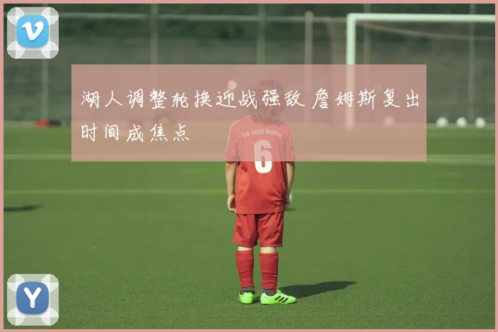 湖人调整轮换迎战强敌 詹姆斯复出时间成焦点