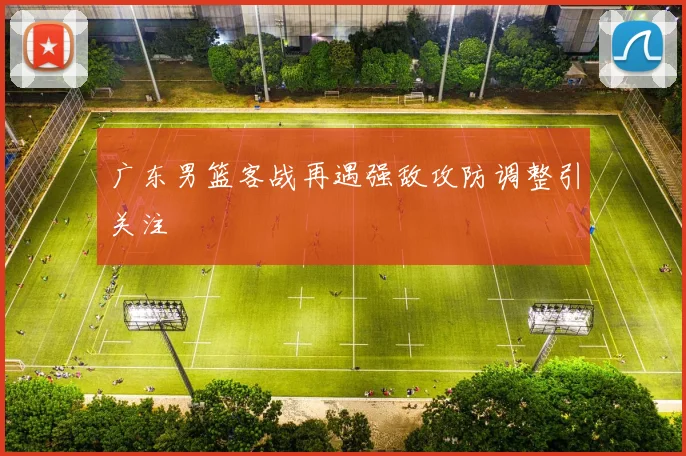 广东男篮客战再遇强敌攻防调整引关注