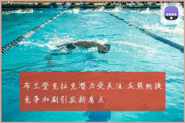 布兰登克拉克潜力受关注 灰熊轮换竞争加剧引发新看点