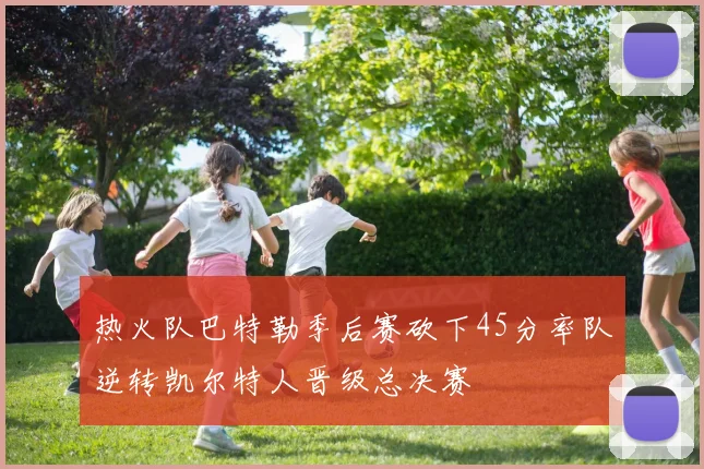 热火队巴特勒季后赛砍下45分率队逆转凯尔特人晋级总决赛