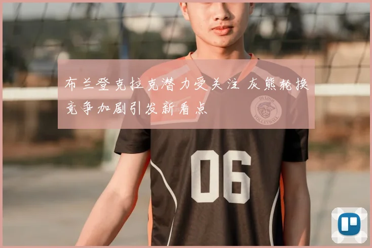 布兰登克拉克潜力受关注 灰熊轮换竞争加剧引发新看点