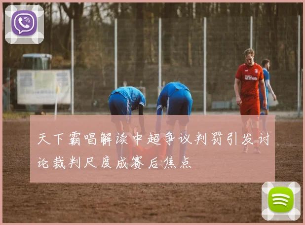 天下霸唱解读中超争议判罚引发讨论裁判尺度成赛后焦点