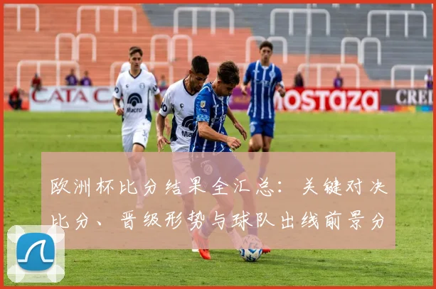 欧洲杯比分结果全汇总：关键对决比分、晋级形势与球队出线前景分析