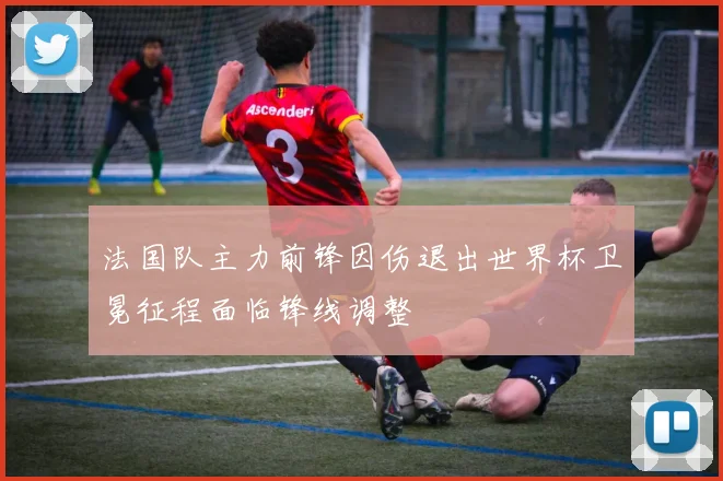 法国队主力前锋因伤退出世界杯卫冕征程面临锋线调整