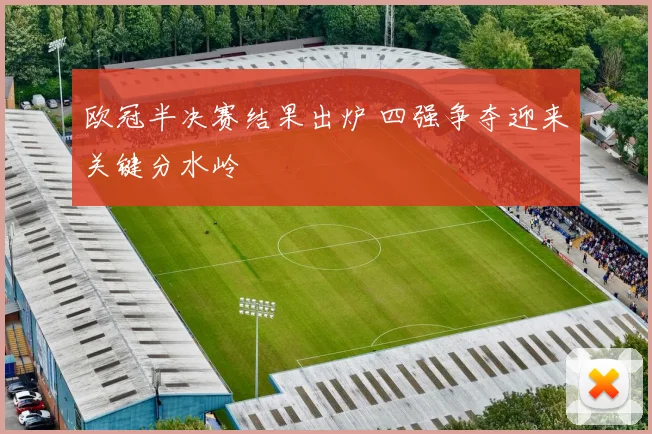 欧冠半决赛结果出炉 四强争夺迎来关键分水岭